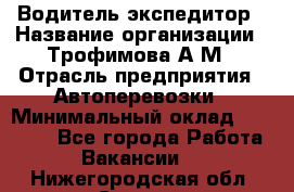 Водитель-экспедитор › Название организации ­ Трофимова А.М › Отрасль предприятия ­ Автоперевозки › Минимальный оклад ­ 65 000 - Все города Работа » Вакансии   . Нижегородская обл.,Саров г.